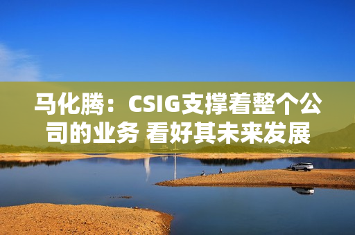 马化腾：CSIG支撑着整个公司的业务 看好其未来发展