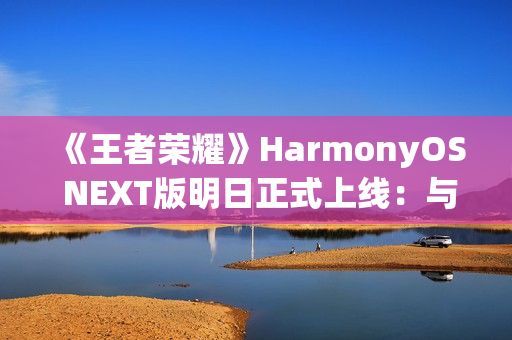 《王者荣耀》HarmonyOS NEXT版明日正式上线：与安卓互通、支持120高帧率