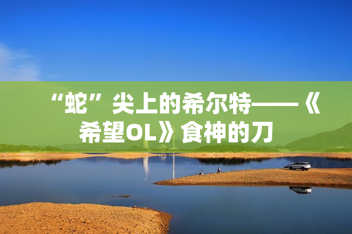 “蛇”尖上的希尔特——《希望OL》食神的刀
