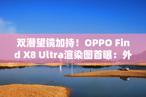 双潜望镜加持！OPPO Find X8 Ultra渲染图首曝：外观与Pro版几乎一致