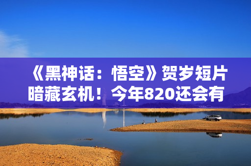 《黑神话：悟空》贺岁短片暗藏玄机！今年820还会有惊喜？
