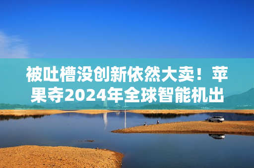 被吐槽没创新依然大卖！苹果夺2024年全球智能机出货量第一：连续2年超越三星