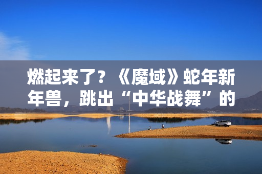 燃起来了？《魔域》蛇年新年兽，跳出“中华战舞”的灵魂