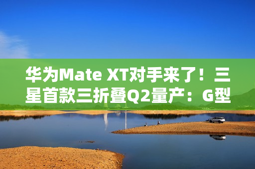 华为Mate XT对手来了！三星首款三折叠Q2量产：G型方案