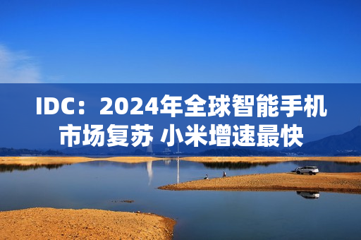 IDC：2024年全球智能手机市场复苏 小米增速最快