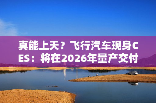 真能上天？飞行汽车现身CES：将在2026年量产交付！