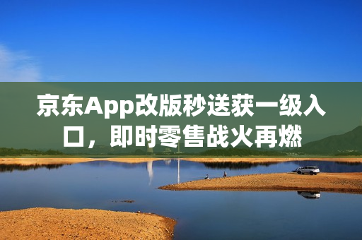京东App改版秒送获一级入口，即时零售战火再燃