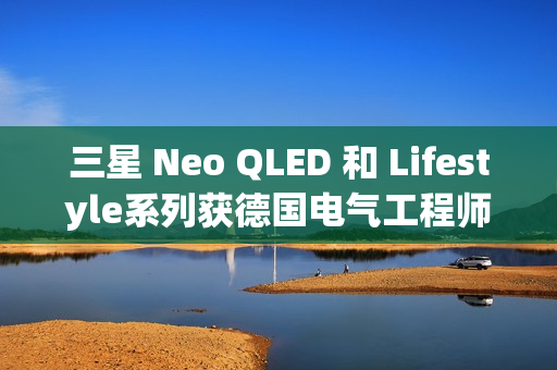 三星 Neo QLED 和 Lifestyle系列获德国电气工程师协会(VDE)颁发的“EyeCare Circadian”认证