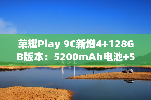 荣耀Play 9C新增4+128GB版本：5200mAh电池+5G网络，589元