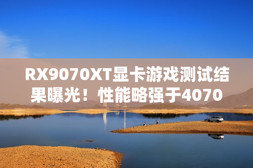 RX9070XT显卡游戏测试结果曝光！性能略强于4070Ti S
