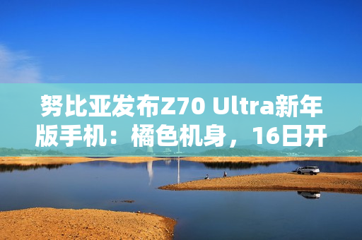 努比亚发布Z70 Ultra新年版手机：橘色机身，16日开售