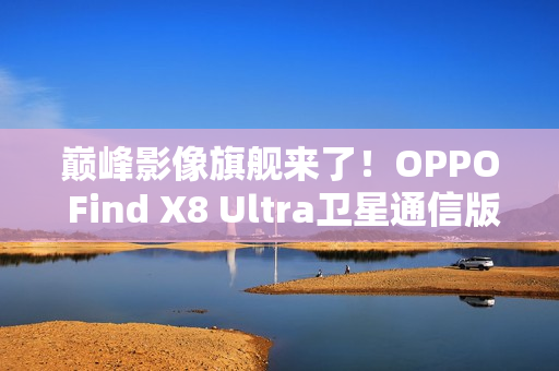 巅峰影像旗舰来了！OPPO Find X8 Ultra卫星通信版入网