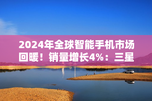 2024年全球智能手机市场回暖！销量增长4%：三星、苹果、小米霸榜前三