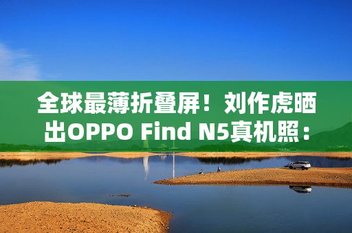全球最薄折叠屏!刘作虎晒出OPPO Find N5真机照:厚度史无前例 全球最薄折叠屏!刘作虎晒出OPPO Find N5真机照:厚度史无前例