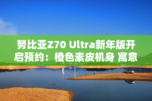 努比亚Z70 Ultra新年版开启预约：橙色素皮机身 寓意心想事成