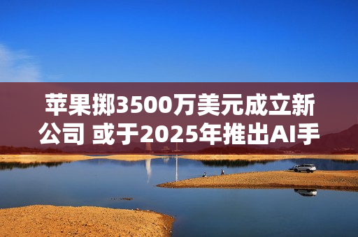 苹果掷3500万美元成立新公司 或于2025年推出AI手机