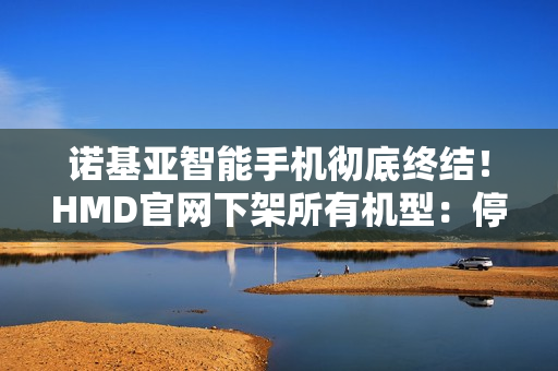 诺基亚智能手机彻底终结!HMD官网下架所有机型:停产退市 诺基亚智能手机彻底终结!HMD官网下架所有机型:停产退市