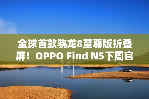 全球首款骁龙8至尊版折叠屏！OPPO Find N5下周官宣：产品足够惊艳