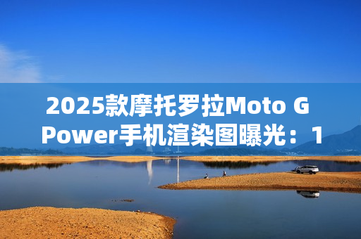 2025款摩托罗拉Moto G Power手机渲染图曝光：15W无线充电