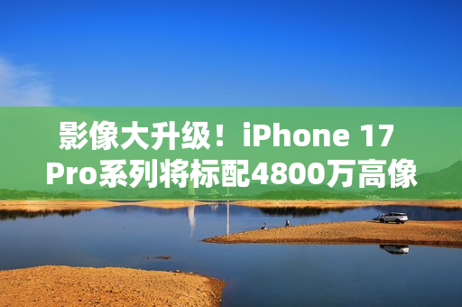 影像大升级！iPhone 17 Pro系列将标配4800万高像素潜望镜