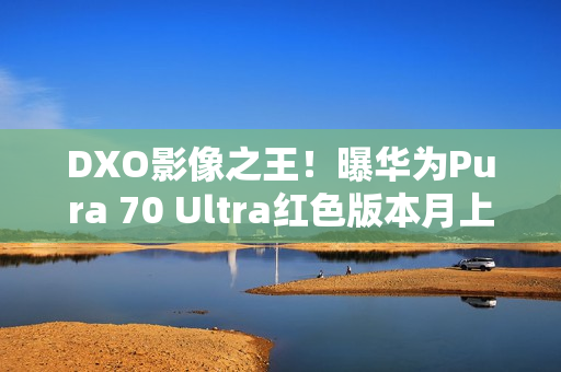 DXO影像之王！曝华为Pura 70 Ultra红色版本月上市