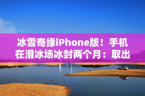 冰雪奇缘iPhone版！手机在滑冰场冰封两个月：取出后竟还能正常用