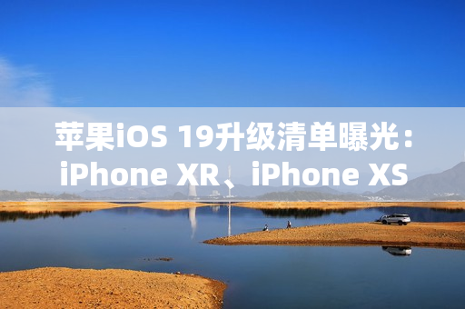 苹果iOS 19升级清单曝光：iPhone XR、iPhone XS等老机型喜提升级资格
