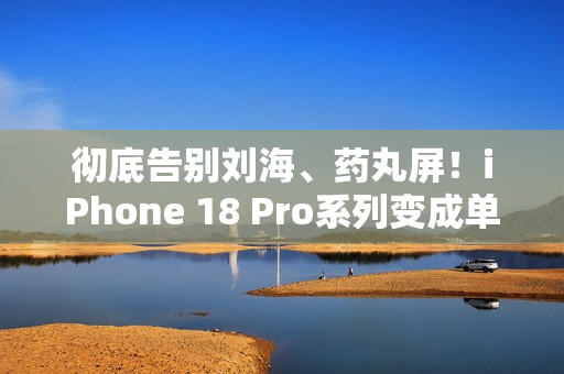 彻底告别刘海、药丸屏！iPhone 18 Pro系列变成单挖孔