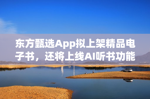 东方甄选App拟上架精品电子书，还将上线AI听书功能