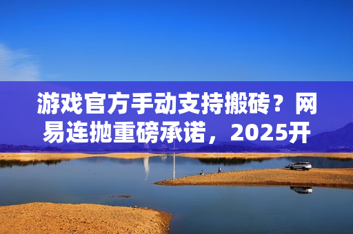 游戏官方手动支持搬砖？网易连抛重磅承诺，2025开年大肉来了