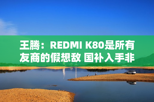 王腾：REDMI K80是所有友商的假想敌 国补入手非常合适