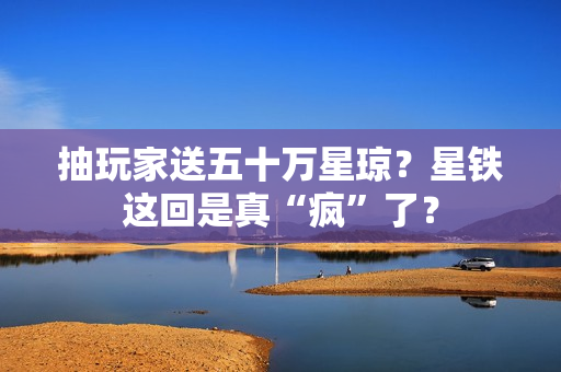 抽玩家送五十万星琼？星铁这回是真“疯”了？
