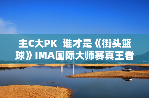 主C大PK  谁才是《街头篮球》IMA国际大师赛真王者？
