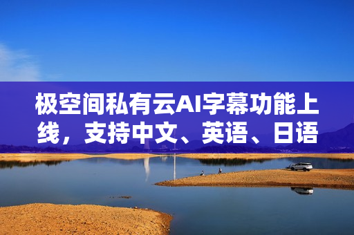 极空间私有云AI字幕功能上线，支持中文、英语、日语等视频