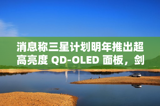 消息称三星计划明年推出超高亮度 QD-OLED 面板，剑指 4000 尼特