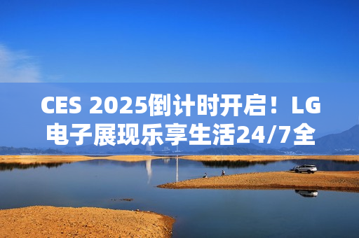 CES 2025倒计时开启！LG电子展现乐享生活24/7全景图
