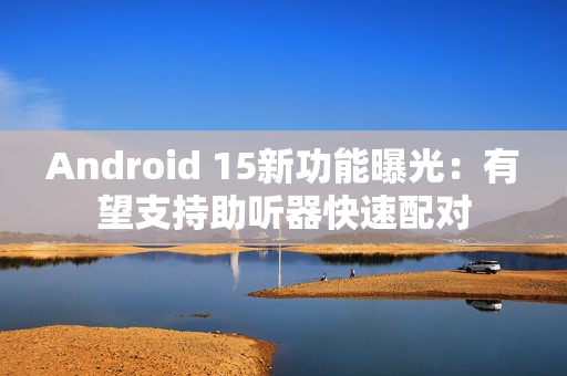 Android 15新功能曝光：有望支持助听器快速配对