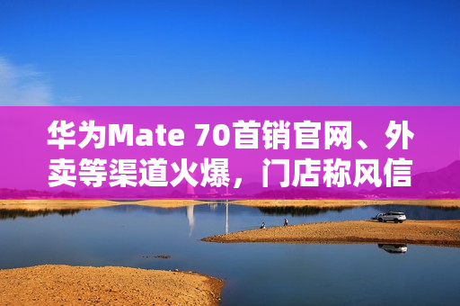 华为Mate 70首销官网、外卖等渠道火爆，门店称风信紫等热门颜色“秒空”