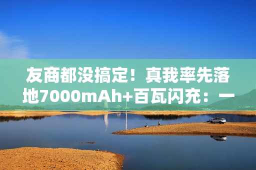 友商都没搞定！真我率先落地7000mAh+百瓦闪充：一骑绝尘