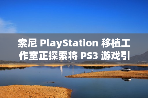 索尼 PlayStation 移植工作室正探索将 PS3 游戏引入到现代平台的可能