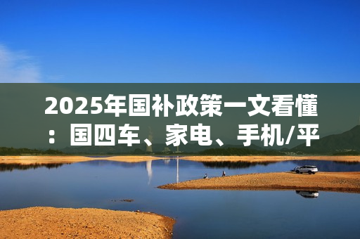 2025年国补政策一文看懂：国四车、家电、手机/平板都有补贴