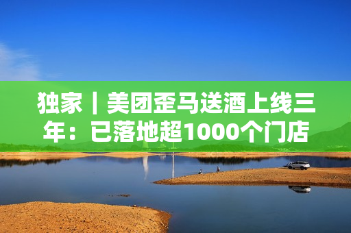 独家|美团歪马送酒上线三年:已落地超1000个门店,明年将进入广西、贵州等省份 独家|美团歪马送酒上线三年:已落地超1000个门店,明年将进入广西、贵州等省份