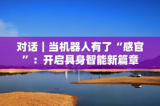 对话｜当机器人有了“感官”：开启具身智能新篇章