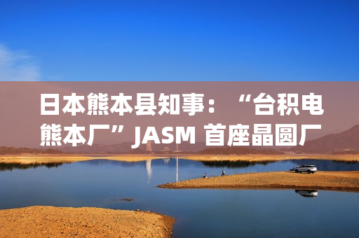 日本熊本县知事：“台积电熊本厂”JASM 首座晶圆厂已投产