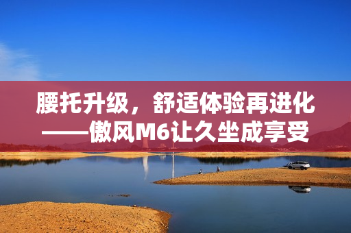腰托升级，舒适体验再进化——傲风M6让久坐成享受