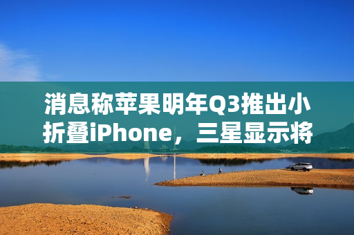 消息称苹果明年Q3推出小折叠iPhone，三星显示将供应约1600-2200万块屏幕