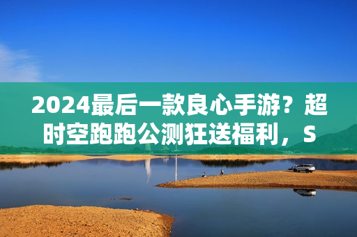 2024最后一款良心手游？超时空跑跑公测狂送福利，S角色登陆就有