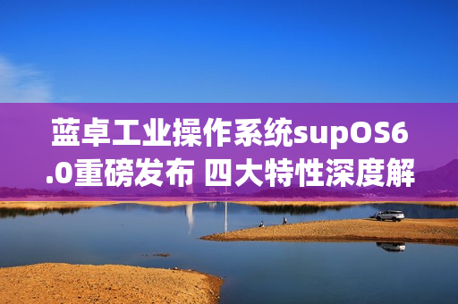 蓝卓工业操作系统supOS6.0重磅发布 四大特性深度解读！