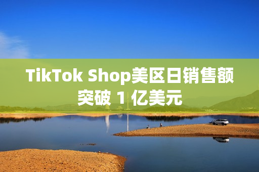 TikTok Shop美区日销售额突破 1 亿美元