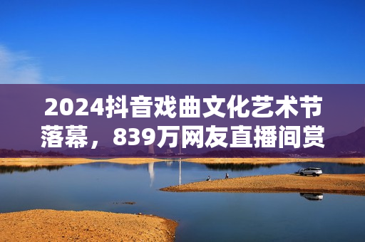2024抖音戏曲文化艺术节落幕，839万网友直播间赏百家戏